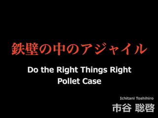 鉄壁の中のアジャイル
Ichitani Toshihiro
市⾕ 聡啓
Do the Right Things Right
Pollet Case
 
