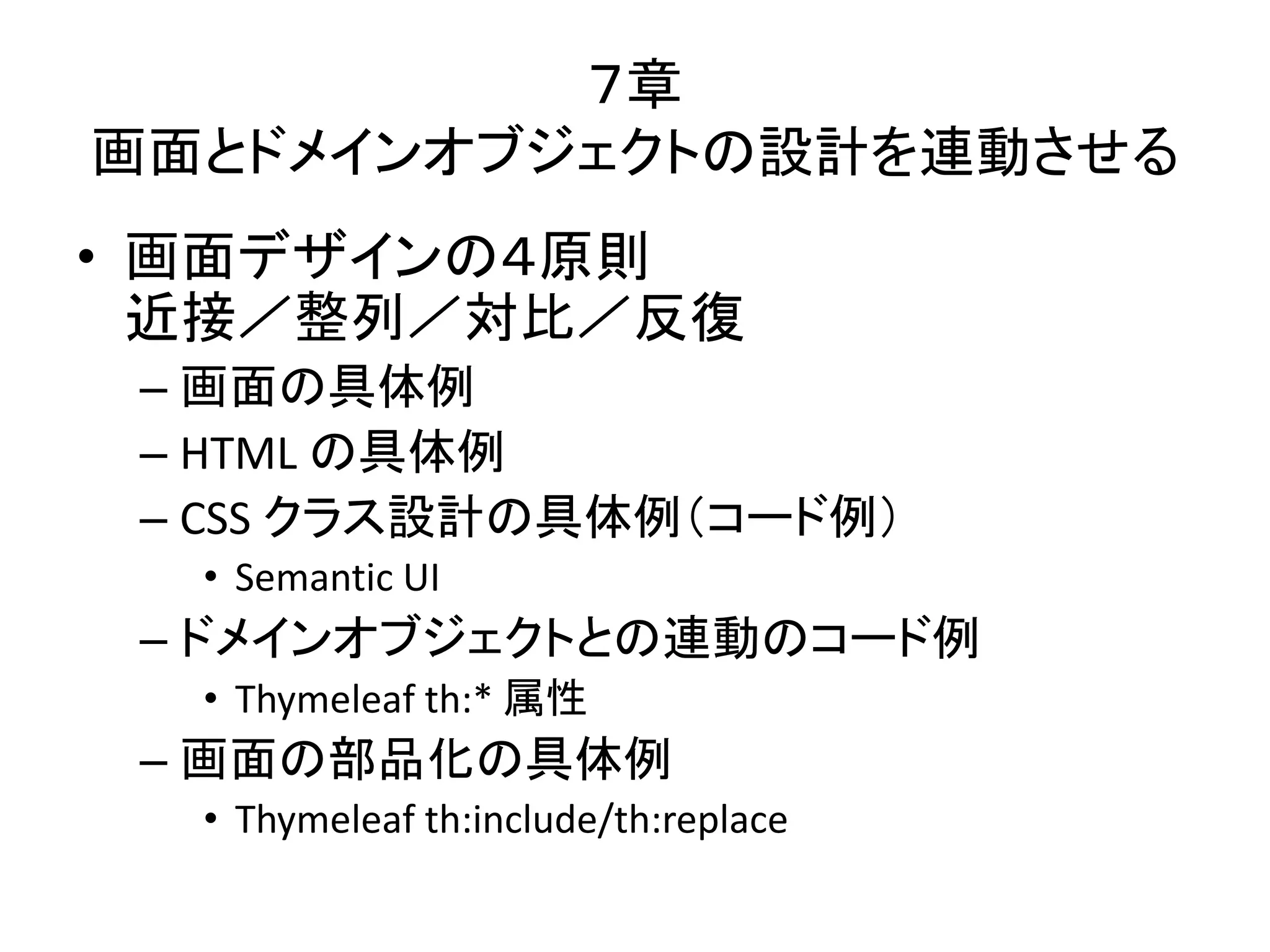 ７章
画面とドメインオブジェクトの設計を連動させる
• 画面デザインの４原則
近接／整列／対比／反復
– 画面の具体例
– HTML の具体例
– CSS クラス設計の具体例（コード例）
• Semantic UI
– ドメインオブジェクトとの連動のコード例
• Thymeleaf th:* 属性
– 画面の部品化の具体例
• Thymeleaf th:include/th:replace
 