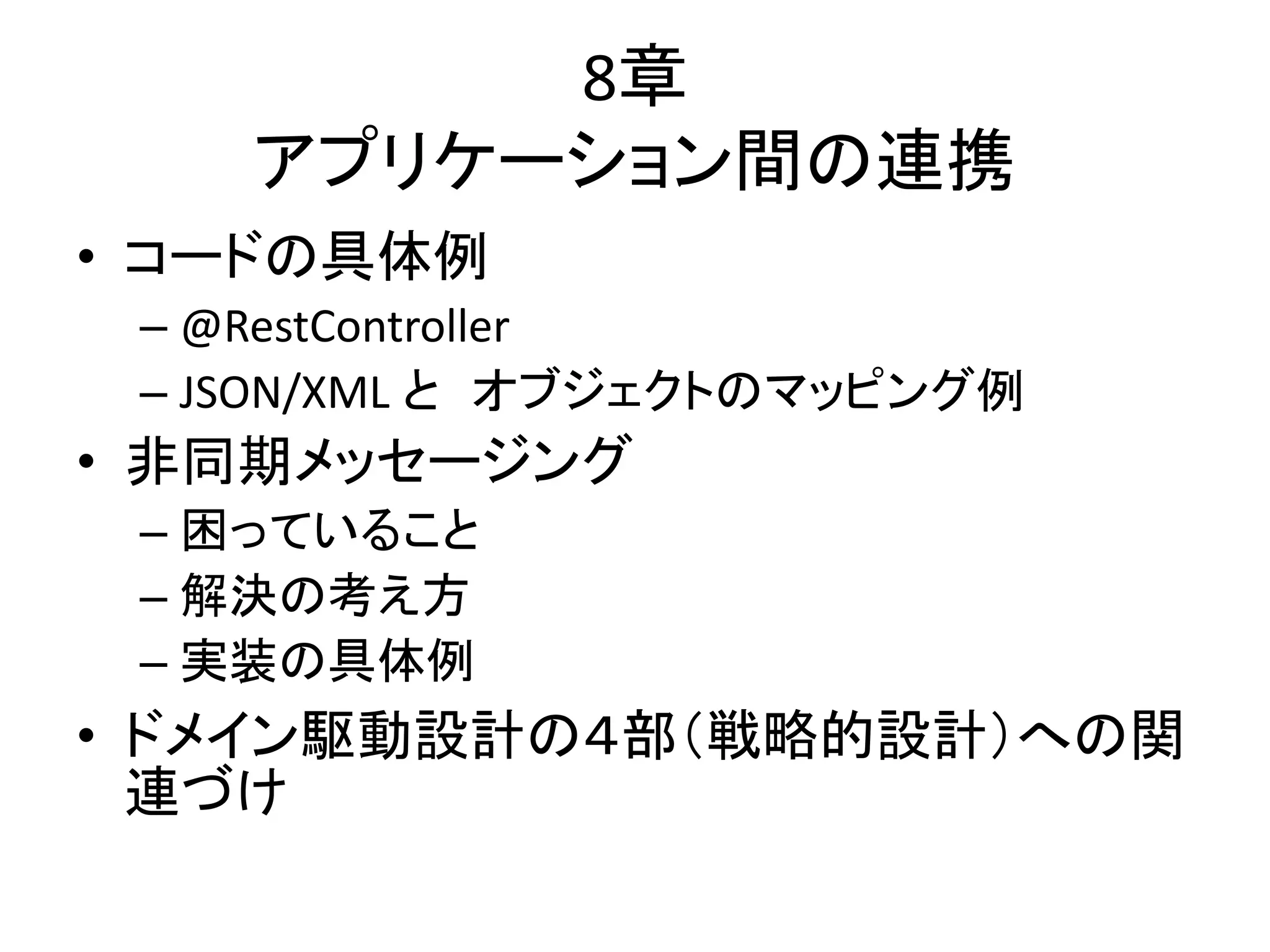 8章
アプリケーション間の連携
• コードの具体例
– @RestController
– JSON/XML と オブジェクトのマッピング例
• 非同期メッセージング
– 困っていること
– 解決の考え方
– 実装の具体例
• ドメイン駆動設計の４部（戦略的設計）への関
連づけ
 