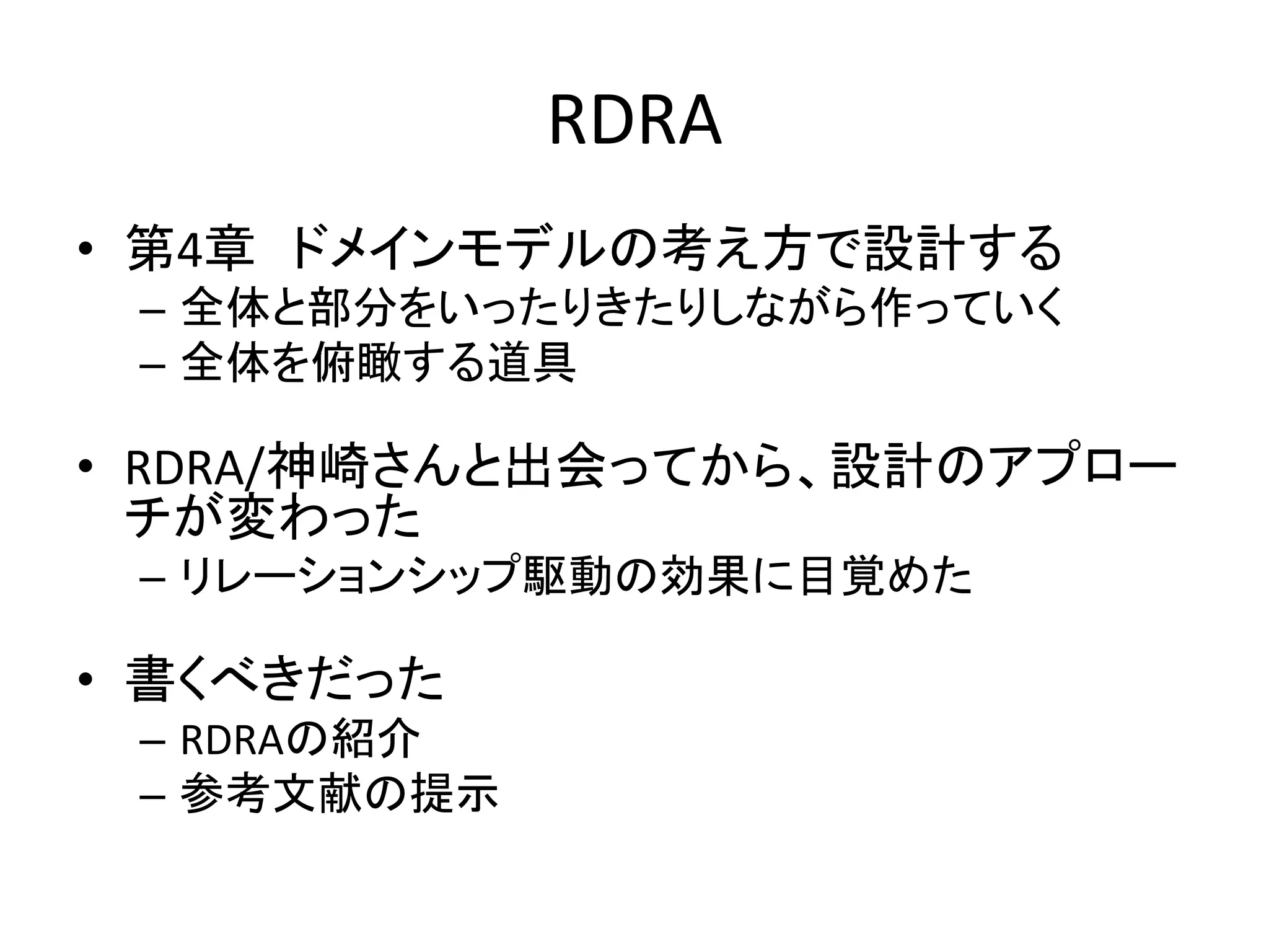 RDRA
• 第4章 ドメインモデルの考え方で設計する
– 全体と部分をいったりきたりしながら作っていく
– 全体を俯瞰する道具
• RDRA/神崎さんと出会ってから、設計のアプロー
チが変わった
– リレーションシップ駆動の効果に目覚めた
• 書くべきだった
– RDRAの紹介
– 参考文献の提示
 