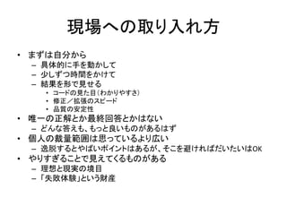 現場への取り入れ方
• まずは自分から
– 具体的に手を動かして
– 少しずつ時間をかけて
– 結果を形で見せる
• コードの見た目（わかりやすさ）
• 修正／拡張のスピード
• 品質の安定性
• 唯一の正解とか最終回答とかはない
– どんな答えも、もっと良いものがあるはず
• 個人の裁量範囲は思っているより広い
– 逸脱するとやばいポイントはあるが、そこを避ければだいたいはOK
• やりすぎることで見えてくるものがある
– 理想と現実の境目
– 「失敗体験」という財産
 
