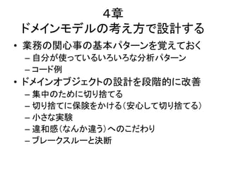 ４章
ドメインモデルの考え方で設計する
• 業務の関心事の基本パターンを覚えておく
– 自分が使っているいろいろな分析パターン
– コード例
• ドメインオブジェクトの設計を段階的に改善
– 集中のために切り捨てる
– 切り捨てに保険をかける（安心して切り捨てる）
– 小さな実験
– 違和感（なんか違う）へのこだわり
– ブレークスルーと決断
 