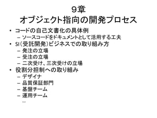 ９章
オブジェクト指向の開発プロセス
• コードの自己文書化の具体例
– ソースコードをドキュメントとして活用する工夫
• SI（受託開発）ビジネスでの取り組み方
– 発注の立場
– 受注の立場
– 二次受け、三次受けの立場
• 役割分担制への取り組み
– デザイナ
– 品質保証部門
– 基盤チーム
– 運用チーム
…
 