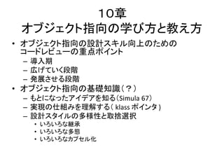 １０章
オブジェクト指向の学び方と教え方
• オブジェクト指向の設計スキル向上のための
コードレビューの重点ポイント
– 導入期
– 広げていく段階
– 発展させる段階
• オブジェクト指向の基礎知識（？）
– もとになったアイデアを知る（Simula 67）
– 実現の仕組みを理解する（ klass ポインタ )
– 設計スタイルの多様性と取捨選択
• いろいろな継承
• いろいろな多態
• いろいろなカプセル化
 