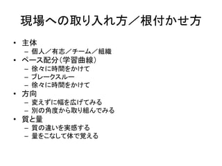 現場への取り入れ方／根付かせ方
• 主体
– 個人／有志／チーム／組織
• ペース配分（学習曲線）
– 徐々に時間をかけて
– ブレークスルー
– 徐々に時間をかけて
• 方向
– 変えずに幅を広げてみる
– 別の角度から取り組んでみる
• 質と量
– 質の違いを実感する
– 量をこなして体で覚える
 