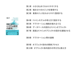 第1章 小さくまとめてわかりやすくする
第2章 場合分けのロジックを整理する
第3章 業務ロジックをわかりやすく整理する
第4章 ドメインモデルの考え方で設計する
第5章 アプリケーション機能を組み立てる
第6章 データベースの設計とドメインオブジェクト
第7章 画面とドメインオブジェクトの設計を連動させる
第8章 アプリケーション間の連携
第9章 オブジェクト指向の開発プロセス
第10章 オブジェクト指向設計の学び方と教え方
 