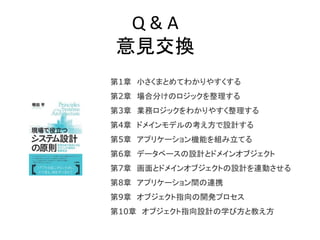 Q & A
意見交換
第1章 小さくまとめてわかりやすくする
第2章 場合分けのロジックを整理する
第3章 業務ロジックをわかりやすく整理する
第4章 ドメインモデルの考え方で設計する
第5章 アプリケーション機能を組み立てる
第6章 データベースの設計とドメインオブジェクト
第7章 画面とドメインオブジェクトの設計を連動させる
第8章 アプリケーション間の連携
第9章 オブジェクト指向の開発プロセス
第10章 オブジェクト指向設計の学び方と教え方
 