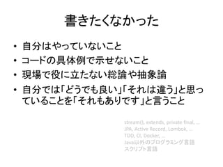 書きたくなかった
• 自分はやっていないこと
• コードの具体例で示せないこと
• 現場で役に立たない総論や抽象論
• 自分では「どうでも良い」「それは違う」と思っ
ていることを「それもありです」と言うこと
stream(), extends, private final, …
JPA, Active Record, Lombok, …
TDD, CI, Docker, …
Java以外のプログラミング言語
スクリプト言語
 