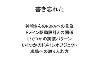 書き忘れた
神崎さんのRDRAへの言及
ドメイン駆動設計との関係
いくつかの実装パターン
いくつかのドメインオブジェクト
現場への取り入れ方
 