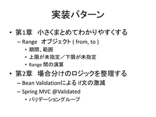 実装パターン
• 第1章 小さくまとめてわかりやすくする
– Range オブジェクト ( from, to )
• 期間、範囲
• 上限が未指定／下限が未指定
• Range 間の演算
• 第2章 場合分けのロジックを整理する
– Bean Validationによる if文の激減
– Spring MVC @Validated
• バリデーショングループ
 