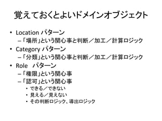 覚えておくとよいドメインオブジェクト
• Location パターン
– 「場所」という関心事と判断／加工／計算ロジック
• Category パターン
– 「分類」という関心事と判断／加工／計算ロジック
• Role パターン
– 「権限」という関心事
– 「認可」という関心事
• できる／できない
• 見える／見えない
• その判断ロジック、導出ロジック
 