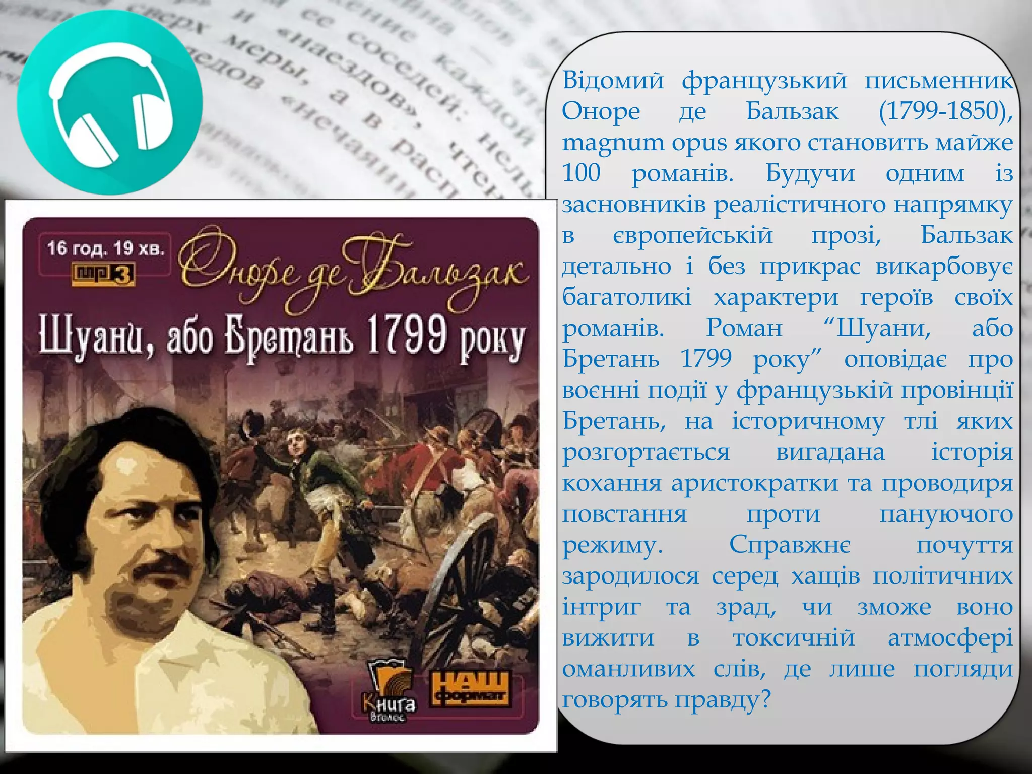 Відомий французький письменник
Оноре де Бальзак (1799-1850),
magnum opus якого становить майже
100 романів. Будучи одним із
засновників реалістичного напрямку
в європейській прозі, Бальзак
детально і без прикрас викарбовує
багатоликі характери героїв своїх
романів. Роман “Шуани, або
Бретань 1799 року” оповідає про
воєнні події у французькій провінції
Бретань, на історичному тлі яких
розгортається вигадана історія
кохання аристократки та проводиря
повстання проти пануючого
режиму. Справжнє почуття
зародилося серед хащів політичних
інтриг та зрад, чи зможе воно
вижити в токсичній атмосфері
оманливих слів, де лише погляди
говорять правду?
 