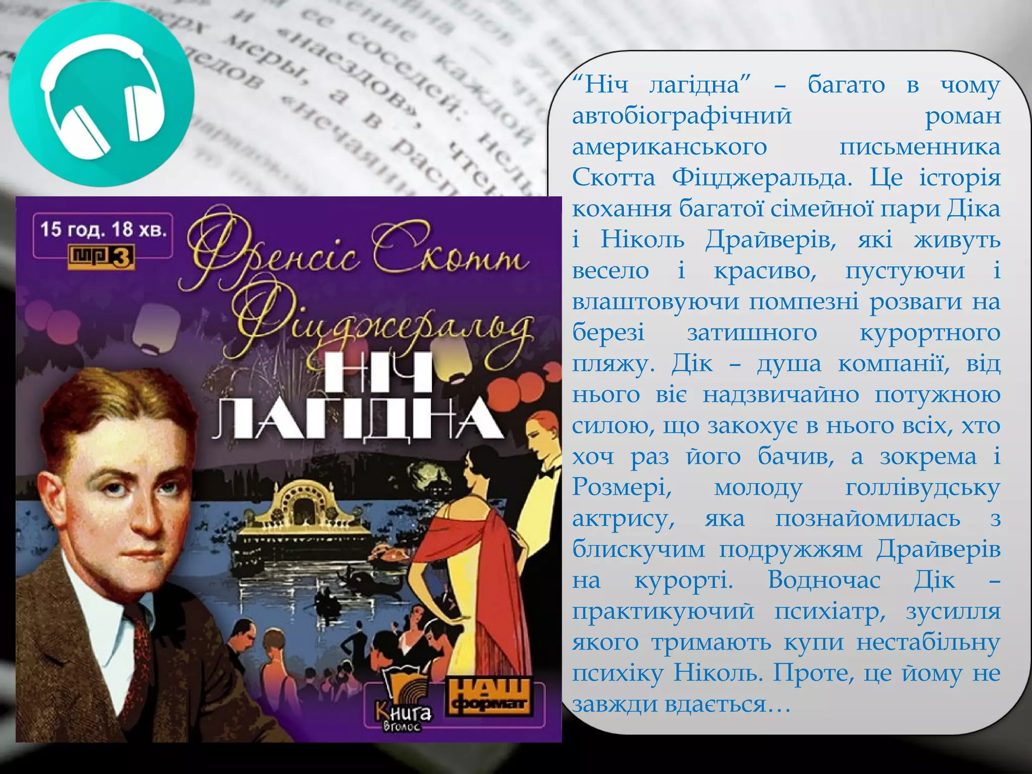 “Ніч лагідна” – багато в чому
автобіографічний роман
американського письменника
Скотта Фіцджеральда. Це історія
кохання багатої сімейної пари Діка
і Ніколь Драйверів, які живуть
весело і красиво, пустуючи і
влаштовуючи помпезні розваги на
березі затишного курортного
пляжу. Дік – душа компанії, від
нього віє надзвичайно потужною
силою, що закохує в нього всіх, хто
хоч раз його бачив, а зокрема і
Розмері, молоду голлівудську
актрису, яка познайомилась з
блискучим подружжям Драйверів
на курорті. Водночас Дік –
практикуючий психіатр, зусилля
якого тримають купи нестабільну
психіку Ніколь. Проте, це йому не
завжди вдається…
 