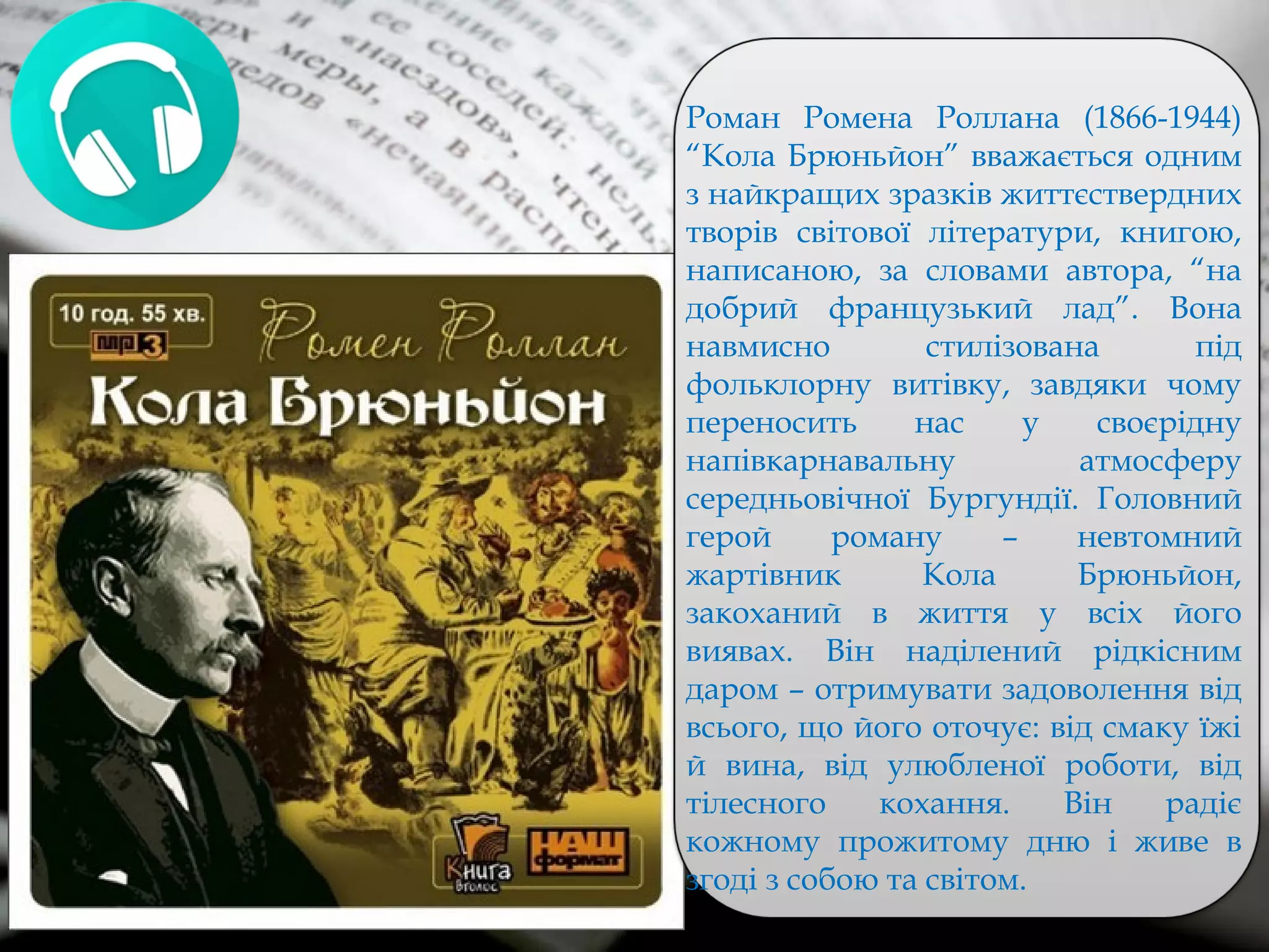 Роман Ромена Роллана (1866-1944)
“Кола Брюньйон” вважається одним
з найкращих зразків життєствердних
творів світової літератури, книгою,
написаною, за словами автора, “на
добрий французький лад”. Вона
навмисно стилізована під
фольклорну витівку, завдяки чому
переносить нас у своєрідну
напівкарнавальну атмосферу
середньовічної Бургундії. Головний
герой роману – невтомний
жартівник Кола Брюньйон,
закоханий в життя у всіх його
виявах. Він наділений рідкісним
даром – отримувати задоволення від
всього, що його оточує: від смаку їжі
й вина, від улюбленої роботи, від
тілесного кохання. Він радіє
кожному прожитому дню і живе в
згоді з собою та світом.
 