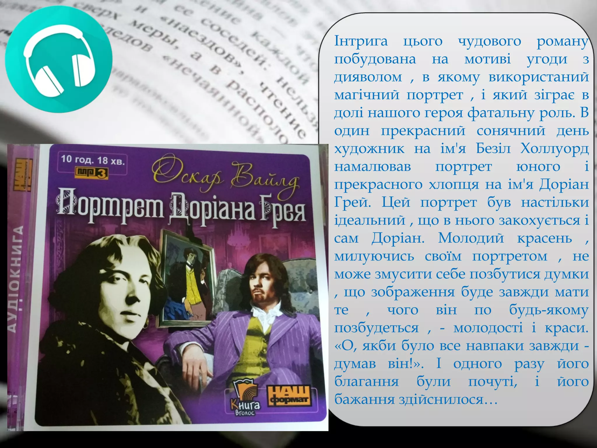 Інтрига цього чудового роману
побудована на мотиві угоди з
дияволом , в якому використаний
магічний портрет , і який зіграє в
долі нашого героя фатальну роль. В
один прекрасний сонячний день
художник на ім'я Безіл Холлуорд
намалював портрет юного і
прекрасного хлопця на ім'я Доріан
Грей. Цей портрет був настільки
ідеальний , що в нього закохується і
сам Доріан. Молодий красень ,
милуючись своїм портретом , не
може змусити себе позбутися думки
, що зображення буде завжди мати
те , чого він по будь-якому
позбудеться , - молодості і краси.
«О, якби було все навпаки завжди -
думав він!». І одного разу його
благання були почуті, і його
бажання здійснилося…
 