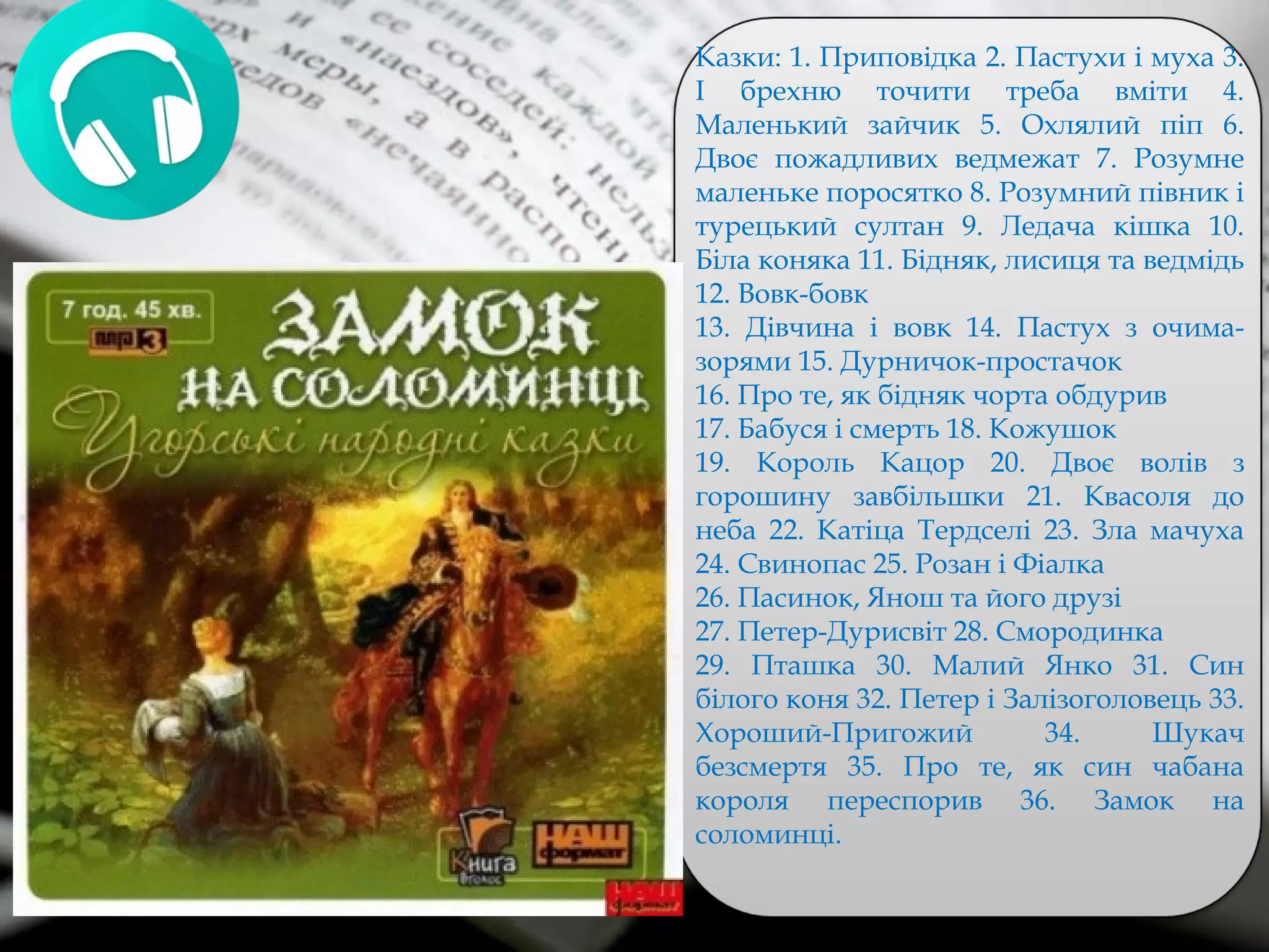 Казки: 1. Приповідка 2. Пастухи і муха 3.
І брехню точити треба вміти 4.
Маленький зайчик 5. Охлялий піп 6.
Двоє пожадливих ведмежат 7. Розумне
маленьке поросятко 8. Розумний півник і
турецький султан 9. Ледача кішка 10.
Біла коняка 11. Бідняк, лисиця та ведмідь
12. Вовк-бовк
13. Дівчина і вовк 14. Пастух з очима-
зорями 15. Дурничок-простачок
16. Про те, як бідняк чорта обдурив
17. Бабуся і смерть 18. Кожушок
19. Король Кацор 20. Двоє волів з
горошину завбільшки 21. Квасоля до
неба 22. Катіца Тердселі 23. Зла мачуха
24. Свинопас 25. Розан і Фіалка
26. Пасинок, Янош та його друзі
27. Петер-Дурисвіт 28. Смородинка
29. Пташка 30. Малий Янко 31. Син
білого коня 32. Петер і Залізоголовець 33.
Хороший-Пригожий 34. Шукач
безсмертя 35. Про те, як син чабана
короля переспорив 36. Замок на
соломинці.
 