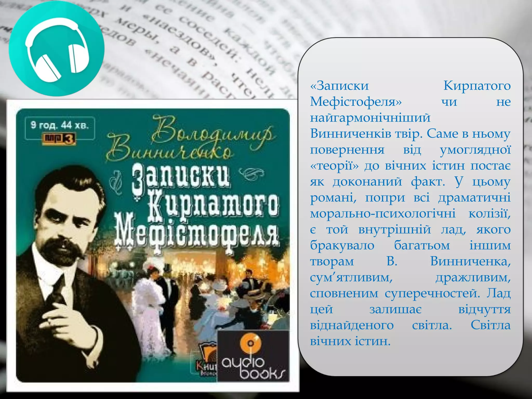 «Записки Кирпатого
Мефістофеля» чи не
найгармонічніший
Винниченків твір. Саме в ньому
повернення від умоглядної
«теорії» до вічних істин постає
як доконаний факт. У цьому
романі, попри всі драматичні
морально-психологічні колізії,
є той внутрішній лад, якого
бракувало багатьом іншим
творам В. Винниченка,
сум’ятливим, дражливим,
сповненим суперечностей. Лад
цей залишає відчуття
віднайденого світла. Світла
вічних істин.
 