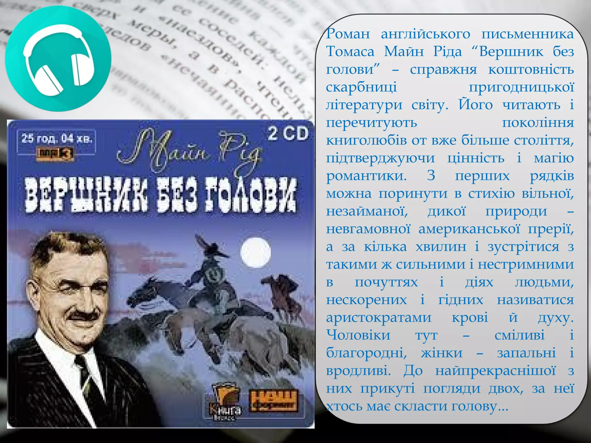 Роман англійського письменника
Томаса Майн Ріда “Вершник без
голови” – справжня коштовність
скарбниці пригодницької
літератури світу. Його читають і
перечитують покоління
книголюбів от вже більше століття,
підтверджуючи цінність і магію
романтики. З перших рядків
можна поринути в стихію вільної,
незайманої, дикої природи –
невгамовної американської прерії,
а за кілька хвилин і зустрітися з
такими ж сильними і нестримними
в почуттях і діях людьми,
нескорених і гідних називатися
аристократами крові й духу.
Чоловіки тут – сміливі і
благородні, жінки – запальні і
вродливі. До найпрекраснішої з
них прикуті погляди двох, за неї
хтось має скласти голову...
 