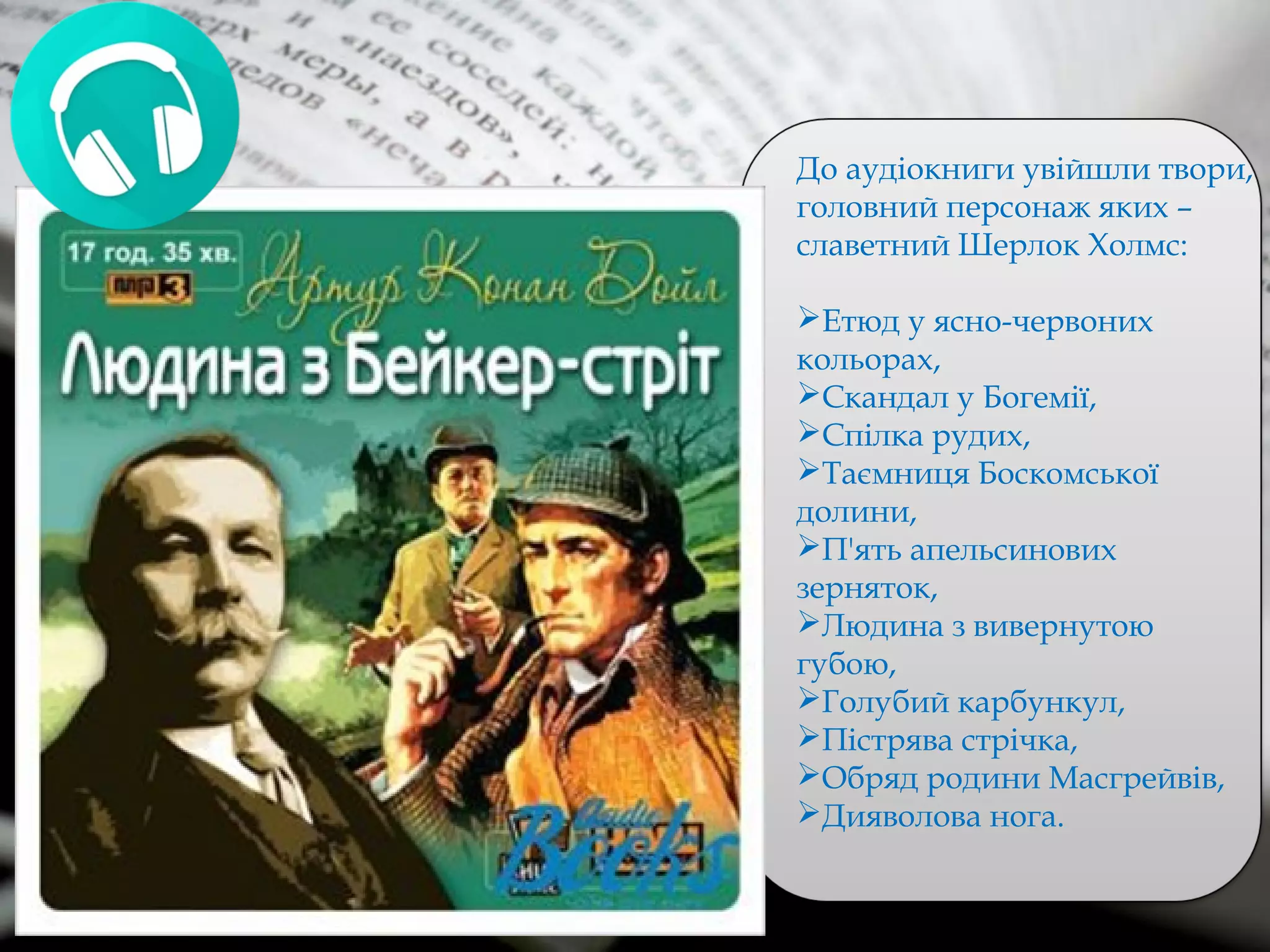 До аудіокниги увійшли твори,
головний персонаж яких –
славетний Шерлок Холмс:
Етюд у ясно-червоних
кольорах,
Скандал у Богемії,
Спілка рудих,
Таємниця Боскомської
долини,
П'ять апельсинових
зерняток,
Людина з вивернутою
губою,
Голубий карбункул,
Пістрява стрічка,
Обряд родини Масгрейвів,
Дияволова нога.
 