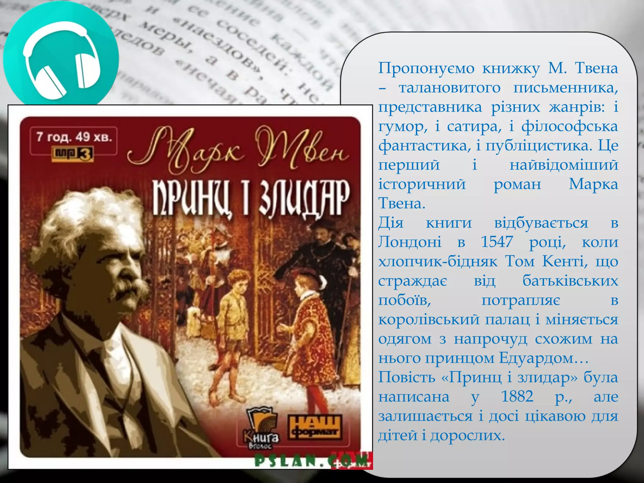 Пропонуємо книжку М. Твена
– талановитого письменника,
представника різних жанрів: і
гумор, і сатира, і філософська
фантастика, і публіцистика. Це
перший і найвідоміший
історичний роман Марка
Твена.
Дія книги відбувається в
Лондоні в 1547 році, коли
хлопчик-бідняк Том Кенті, що
страждає від батьківських
побоїв, потрапляє в
королівський палац і міняється
одягом з напрочуд схожим на
нього принцом Едуардом…
Повість «Принц і злидар» була
написана у 1882 р., але
залишається і досі цікавою для
дітей і дорослих.
 