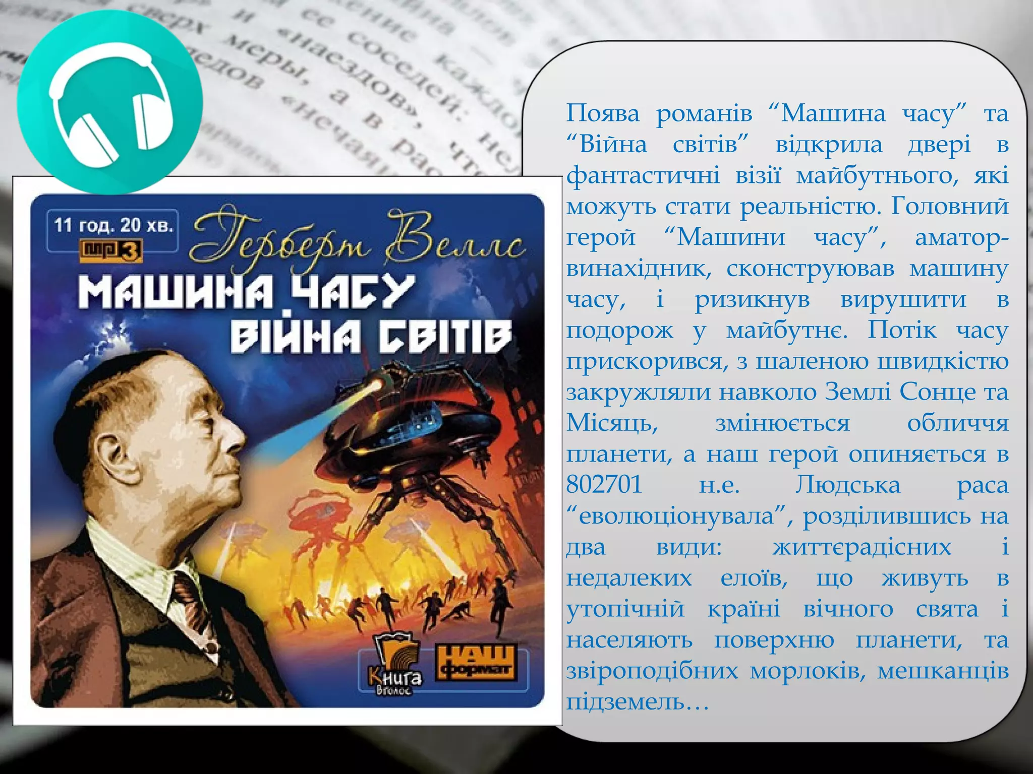 Поява романів “Машина часу” та
“Війна світів” відкрила двері в
фантастичні візії майбутнього, які
можуть стати реальністю. Головний
герой “Машини часу”, аматор-
винахідник, сконструював машину
часу, і ризикнув вирушити в
подорож у майбутнє. Потік часу
прискорився, з шаленою швидкістю
закружляли навколо Землі Сонце та
Місяць, змінюється обличчя
планети, а наш герой опиняється в
802701 н.е. Людська раса
“еволюціонувала”, розділившись на
два види: життєрадісних і
недалеких елоїв, що живуть в
утопічній країні вічного свята і
населяють поверхню планети, та
звіроподібних морлоків, мешканців
підземель…
 