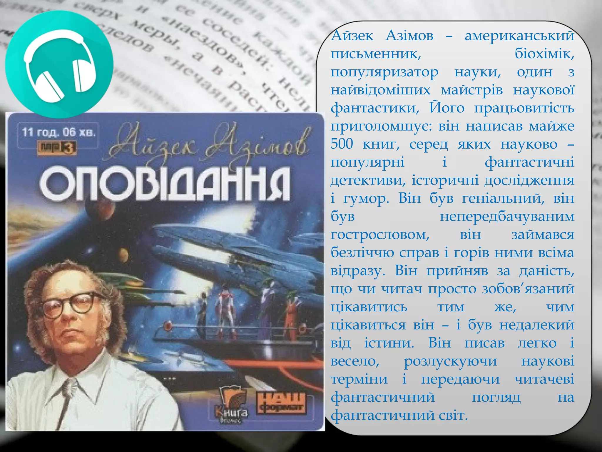 Айзек Азімов – американський
письменник, біохімік,
популяризатор науки, один з
найвідоміших майстрів наукової
фантастики, Його працьовитість
приголомшує: він написав майже
500 книг, серед яких науково –
популярні і фантастичні
детективи, історичні дослідження
і гумор. Він був геніальний, він
був непередбачуваним
гострословом, він займався
безліччю справ і горів ними всіма
відразу. Він прийняв за даність,
що чи читач просто зобов’язаний
цікавитись тим же, чим
цікавиться він – і був недалекий
від істини. Він писав легко і
весело, розлускуючи наукові
терміни і передаючи читачеві
фантастичний погляд на
фантастичний світ.
 