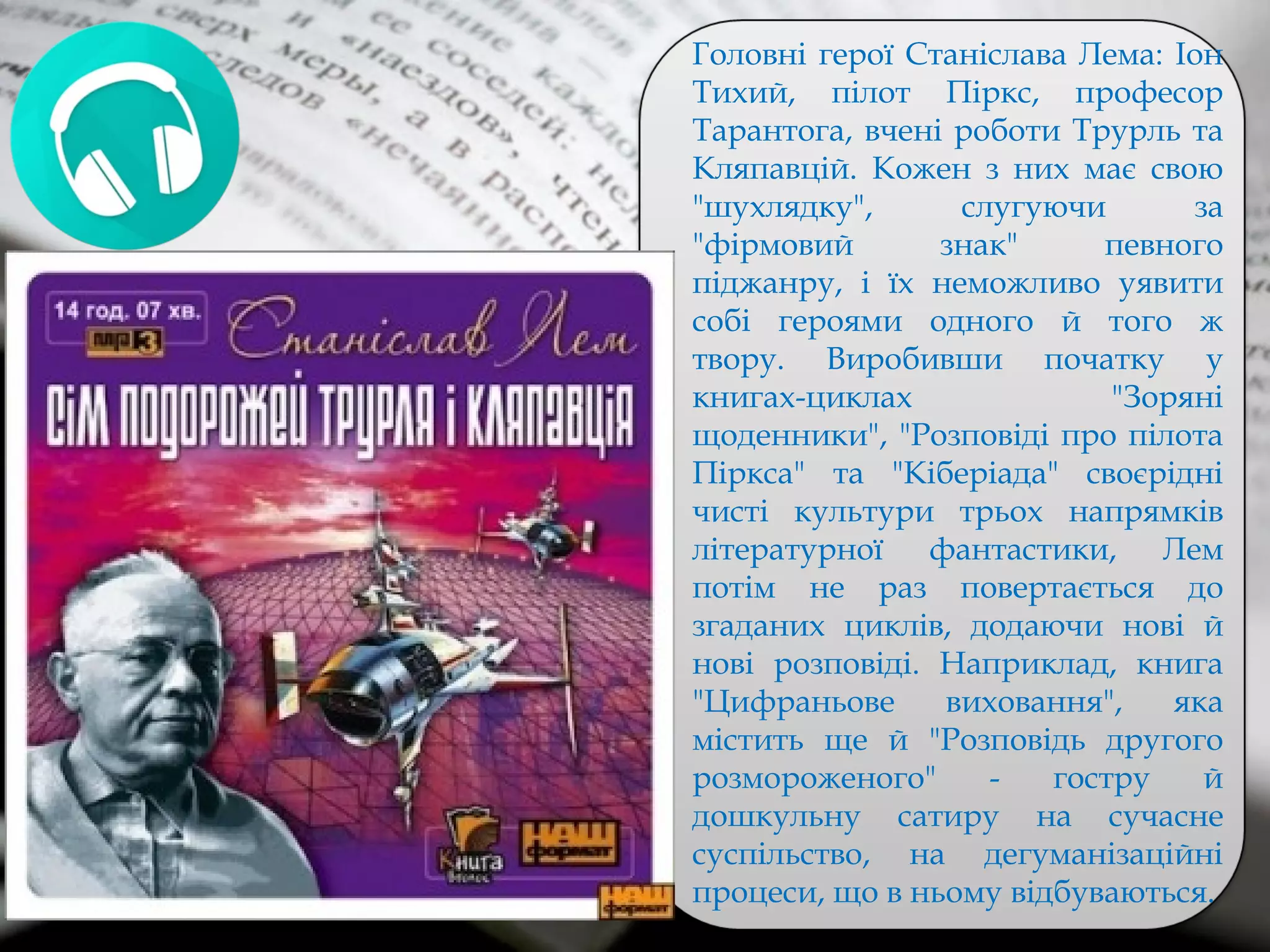 Головні герої Станіслава Лема: Іон
Тихий, пілот Піркс, професор
Тарантога, вчені роботи Трурль та
Кляпавцій. Кожен з них має свою
"шухлядку", слугуючи за
"фірмовий знак" певного
піджанру, і їх неможливо уявити
собі героями одного й того ж
твору. Виробивши початку у
книгах-циклах "Зоряні
щоденники", "Розповіді про пілота
Піркса" та "Кіберіада" своєрідні
чисті культури трьох напрямків
літературної фантастики, Лем
потім не раз повертається до
згаданих циклів, додаючи нові й
нові розповіді. Наприклад, книга
"Цифраньове виховання", яка
містить ще й "Розповідь другого
розмороженого" - гостру й
дошкульну сатиру на сучасне
суспільство, на дегуманізаційні
процеси, що в ньому відбуваються.
 