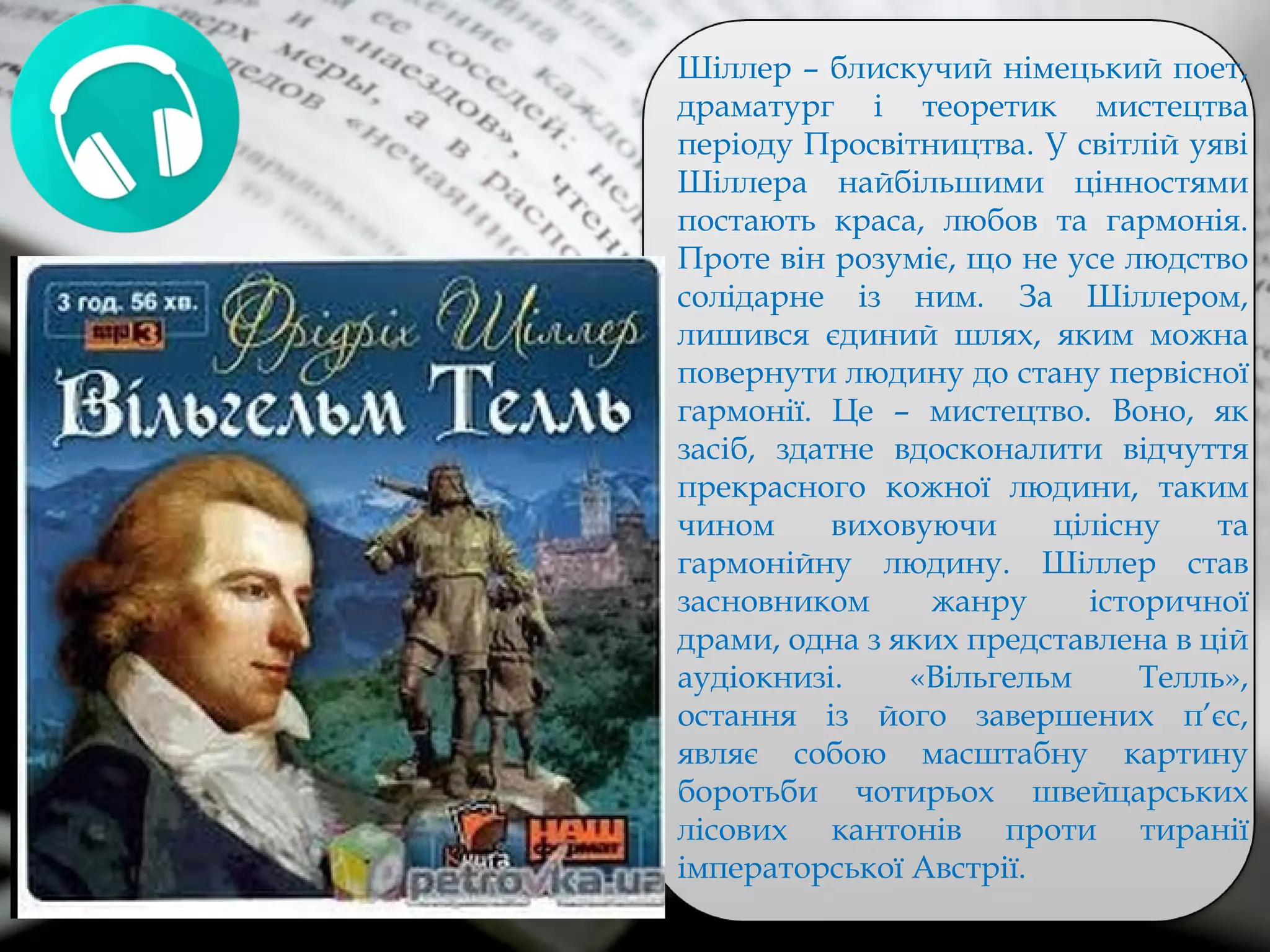 Шіллер – блискучий німецький поет,
драматург і теоретик мистецтва
періоду Просвітництва. У світлій уяві
Шіллера найбільшими цінностями
постають краса, любов та гармонія.
Проте він розуміє, що не усе людство
солідарне із ним. За Шіллером,
лишився єдиний шлях, яким можна
повернути людину до стану первісної
гармонії. Це – мистецтво. Воно, як
засіб, здатне вдосконалити відчуття
прекрасного кожної людини, таким
чином виховуючи цілісну та
гармонійну людину. Шіллер став
засновником жанру історичної
драми, одна з яких представлена в цій
аудіокнизі. «Вільгельм Телль»,
остання із його завершених п’єс,
являє собою масштабну картину
боротьби чотирьох швейцарських
лісових кантонів проти тиранії
імператорської Австрії.
 