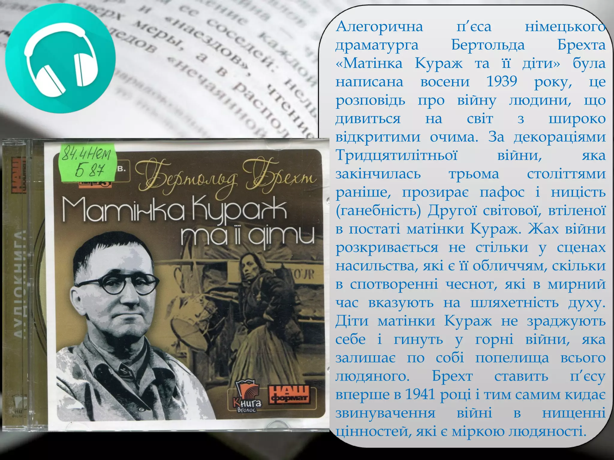 Алегорична п’єса німецького
драматурга Бертольда Брехта
«Матінка Кураж та її діти» була
написана восени 1939 року, це
розповідь про війну людини, що
дивиться на світ з широко
відкритими очима. За декораціями
Тридцятилітньої війни, яка
закінчилась трьома століттями
раніше, прозирає пафос і ницість
(ганебність) Другої світової, втіленої
в постаті матінки Кураж. Жах війни
розкривається не стільки у сценах
насильства, які є її обличчям, скільки
в спотворенні чеснот, які в мирний
час вказують на шляхетність духу.
Діти матінки Кураж не зраджують
себе і гинуть у горні війни, яка
залишає по собі попелища всього
людяного. Брехт ставить п’єсу
вперше в 1941 році і тим самим кидає
звинувачення війні в нищенні
цінностей, які є міркою людяності.
 