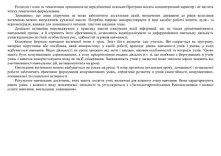 Розподіл годин за тематичним принципом не передбачений оскільки Програма носить концентричний характер і не містить
чітких тематичних формулювань.
Зауважимо, що лише підручник не може забезпечити досягнення цілей, визначених державою до рівня володіння
іноземною мовою випускників сучасної школи. Потрібно широко використовувати й інші засоби: робочі зошити, аудіо- та
відеоматеріали, книжки для домашнього читання, текстові завдання тощо.
Доцільно активніше впроваджувати у практику школи електронні носії інформації, що не тільки урізноманітнюють
навчальний процес, а й сприяють його ефективності, дозволяють індивідуалізувати та диференціювати навчальну діяльність
учнів відповідно до їхніх особистісних рис, здібностей та рівнів навченості.
Основною формою навчання іноземної мови є урок. Зміст його визначає сам учитель. Він спирається на програму,
матеріал підручника або посібника, який використовує у своїй роботі, враховує рівень навченості учнів і умови, у яких
відбувається навчання. Види діяльності на уроці залежать від мети і завдань, вікових особливостей та інтересів учнів. Уроки
мають бути комунікативно спрямованими, а тому пріоритетними видами діяльності є ті, що пов'язані з формуванням в учнів
умінь і навичок використовувати мову як засіб спілкування. Зацікавленість учнів у засвоєнні мови значною мірою залежить від
умотивованості навчальних дій, які виконуються на уроці.
Оволодіння іноземною мовою відбувається не тільки на уроці. А тому органічне поєднання уроку, домашньої і позакласної
роботи забезпечить ефективне формування комунікативних умінь, сприятиме розвитку в учнів самостійності, комунікативно-
пізнавальної та соціальної активності.
Результати навчальних досягнень, яких мають досягти учні, визначені для кожного етапу навчання. Вони характеризують
рівень умінь з кожного виду мовленнєвої діяльності та узгоджуються з «Загальноєвропейськими Рекомендаціями з мовної
освіти: вивчення, викладання, оцінювання».
 