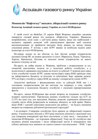 вул. Павлівська, 29, м. Київ, 01135, тел. (044) 486 72 94 office@agru.org.ua
код ЄДРПОУ 39888600
Монополія “Нафтогазу” шкодить лібералізації газового ринку
Коментар Асоціації газового ринку України до статті Ю.Вітренка
У своїй статті на Фейсбук 25 серпня Юрій Вітренко емоційно закликав
повернути газовий ринок під контроль «Нафтогазу України». Вважаємо
неприйнятним, коли один з суб’єктів ринку (навіть якщо він найбільший і
належить державі) дозволяє собі маніпулювати фактами щоб схилити
високопосадовців до прийняття вигідних йому рішень на шкоду іншим
учасникам ринку. У зв’язку з цим АГРУ вважає за необхідне надати деякі
коментарі до статті Ю.Вітренка.
По-перше далеко не всі облгази та їхні збутові дочірні підприємства
належать Group DF, як можна зрозуміти зі статті. Мариупіль, Одеса, Тернопіль,
Херсон, Кременчук, Полтава та чисельні менші підприємства не мають
жодного стосунку до неї.
По-друге, як добре відомо п. Вітренку, проблема з розрахунками за газ,
спожитий населенням, полягає не у недоліках роботи «газзбутів», а у
недостатності державних асигнувань на пільги та субсидії. У всякому разі серед
п’яти «газзбутів»-членів АГРУ, левова частка боргу перед НАК припадає саме
на заборгованість бюджету за пільгами та субсидіями. Борг держави досягає
97% від боргу «газзбуту» перед НАК на одному з підприємств-членів АГРУ.
Аналогічні проблеми з фінансуванням пільг та субсидій НАК має і з
тепловими підприємствами (на які постачає газ напряму), а тому спроби
звинуватити у недоплатах бюджету «газзбути» є свідомим перекручуванням
фактів.
По-третє, закиди Ю.Вітренка про великі витрати на існування «газзбутів»
відверто маніпулятивні. Торгівельна націнка «газзбутів» складає від 0,75 до
2,13% від ціни газу для населення. Націнка дозволяє утримувати абонентські
служби, вести облік розрахунків по кожному абоненту по всій країні. Навіть
якщо НАК і здатний самотужки налагодити цю роботу – чи будуть меншими
витрати на створення дублюючої регіональної структури?
І по-четверте. Створення «газзбутів» було кроком до лібералізації газового
ринку. З монопольних облгазів у 2015 року виділили діяльність з реалізації газу
для створення конкуренції при його постачанні, в тому числі – населенню. А
ініціатива Ю.Вітренка – це згортання лібералізації. Тому що 42 «газзбути» (які
належать різним власникам і після лібералізації могли б конкурувати між
собою) пропонується замінити на одного-єдиного постачальника – НАК. І при
 