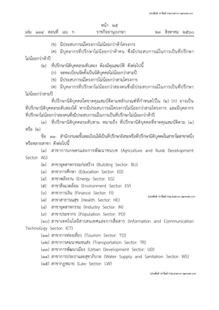 หน้า ๒๕
เล่ม ๑๓๔ ตอนที่ ๘๖ ก ราชกิจจานุเบกษา ๒๓ สิงหาคม ๒๕๖๐
(ข) มีประสบการณ์โครงการไม่น้อยกว่าห้าโครงการ
(ค) มีบุคลากรที่ปรึกษาไม่น้อยกว่าห้าคน ซึ่งมีประสบการณ์ในการเป็นที่ปรึกษา
ไม่น้อยกว่าห้าปี
(๒) ที่ปรึกษานิติบุคคลระดับสอง ต้องมีคุณสมบัติ ดังต่อไปนี้
(ก) จดทะเบียนจัดตั้งเป็นนิติบุคคลไม่น้อยกว่าสามปี
(ข) มีประสบการณ์โครงการไม่น้อยกว่าสามโครงการ
(ค) มีบุคลากรที่ปรึกษาไม่น้อยกว่าสองคนซึ่งมีประสบการณ์ในการเป็นที่ปรึกษา
ไม่น้อยกว่าสามปี
ที่ปรึกษานิติบุคคลใดขาดคุณสมบัติตามหลักเกณฑ์ที่กําหนดไว้ใน (๒) (ก) อาจเป็น
ที่ปรึกษานิติบุคคลระดับสองได้ หากมีประสบการณ์โครงการไม่น้อยกว่าสามโครงการ และมีบุคลากร
ที่ปรึกษาไม่น้อยกว่าสองคนซึ่งมีประสบการณ์ในการเป็นที่ปรึกษาไม่น้อยกว่าห้าปี
(๓) ที่ปรึกษานิติบุคคลระดับสาม หมายถึง ที่ปรึกษานิติบุคคลที่ขาดคุณสมบัติตาม (๑)
หรือ (๒)
ข้อ ๑๑ สํานักงานจะขึ้นทะเบียนให้เป็นที่ปรึกษาอิสระหรือที่ปรึกษานิติบุคคลในสาขาใดสาขาหนึ่ง
หรือหลายสาขา ดังต่อไปนี้
(๑) สาขาการเกษตรและการพัฒนาชนบท (Agriculture and Rural Development
Sector: AG)
(๒) สาขาอุตสาหกรรมก่อสร้าง (Building Sector: BU)
(๓) สาขาการศึกษา (Education Sector: ED)
(๔) สาขาพลังงาน (Energy Sector: EG)
(๕) สาขาสิ่งแวดล้อม (Environment Sector: EV)
(๖) สาขาการเงิน (Finance Sector: FI)
(๗) สาขาสาธารณสุข (Health Sector: HE)
(๘) สาขาอุตสาหกรรม (Industry Sector: IN)
(๙) สาขาประชากร (Population Sector: PO)
(๑๐) สาขาเทคโนโลยีสารสนเทศและการสื่อสาร (Information and Communication
Technology Sector: ICT)
(๑๑) สาขาการท่องเที่ยว (Tourism Sector: TO)
(๑๒) สาขาการคมนาคมขนส่ง (Transportation Sector: TR)
(๑๓) สาขาการพัฒนาเมือง (Urban Development Sector: UD)
(๑๔) สาขาการประปาและสุขาภิบาล (Water Supply and Sanitation Sector: WS)
(๑๕) สาขากฎหมาย (Law Sector: LW)
 