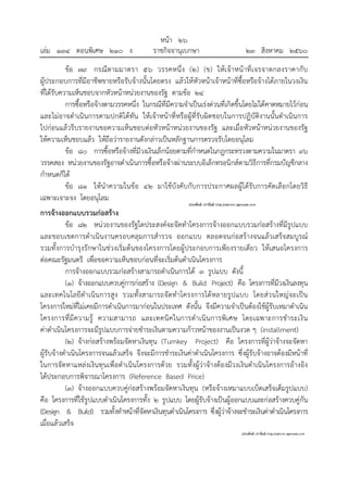 หน้า ๒๖
เล่ม ๑๓๔ ตอนพิเศษ ๒๑๐ ง ราชกิจจานุเบกษา ๒๓ สิงหาคม ๒๕๖๐
ข้อ ๗๙ กรณีตามมาตรา ๕๖ วรรคหนึ่ง (๒) (ข) ให้เจ้าหน้าที่เจรจาตกลงราคากับ
ผู้ประกอบการที่มีอาชีพขายหรือรับจ้างนั้นโดยตรง แล้วให้หัวหน้าเจ้าหน้าที่ซื้อหรือจ้างได้ภายในวงเงิน
ที่ได้รับความเห็นชอบจากหัวหน้าหน่วยงานของรัฐ ตามข้อ ๒๔
การซื้อหรือจ้างตามวรรคหนึ่ง ในกรณีที่มีความจําเป็นเร่งด่วนที่เกิดขึ้นโดยไม่ได้คาดหมายไว้ก่อน
และไม่อาจดําเนินการตามปกติได้ทัน ให้เจ้าหน้าที่หรือผู้ที่รับผิดชอบในการปฏิบัติงานนั้นดําเนินการ
ไปก่อนแล้วรีบรายงานขอความเห็นชอบต่อหัวหน้าหน่วยงานของรัฐ และเมื่อหัวหน้าหน่วยงานของรัฐ
ให้ความเห็นชอบแล้ว ให้ถือว่ารายงานดังกล่าวเป็นหลักฐานการตรวจรับโดยอนุโลม
ข้อ ๘๐ การซื้อหรือจ้างที่มีวงเงินเล็กน้อยตามที่กําหนดในกฎกระทรวงตามความในมาตรา ๙๖
วรรคสอง หน่วยงานของรัฐอาจดําเนินการซื้อหรือจ้างผ่านระบบอิเล็กทรอนิกส์ตามวิธีการที่กรมบัญชีกลาง
กําหนดก็ได้
ข้อ ๘๑ ให้นําความในข้อ ๔๒ มาใช้บังคับกับการประกาศผลผู้ได้รับการคัดเลือกโดยวิธี
เฉพาะเจาะจง โดยอนุโลม
การจ้างออกแบบรวมก่อสร้าง
ข้อ ๘๒ หน่วยงานของรัฐใดประสงค์จะจัดทําโครงการจ้างออกแบบรวมก่อสร้างที่มีรูปแบบ
และขอบเขตการดําเนินงานครอบคลุมการสํารวจ ออกแบบ ตลอดจนก่อสร้างจนแล้วเสร็จสมบูรณ์
รวมทั้งการบํารุงรักษาในช่วงเริ่มต้นของโครงการโดยผู้ประกอบการเพียงรายเดียว ให้เสนอโครงการ
ต่อคณะรัฐมนตรี เพื่อขอความเห็นชอบก่อนที่จะเริ่มต้นดําเนินโครงการ
การจ้างออกแบบรวมก่อสร้างสามารถดําเนินการได้ ๓ รูปแบบ ดังนี้
(๑) จ้างออกแบบควบคู่การก่อสร้าง (Design & Build Project) คือ โครงการที่มีวงเงินลงทุน
และเทคโนโลยีดําเนินการสูง รวมทั้งสามารถจัดทําโครงการได้หลายรูปแบบ โดยส่วนใหญ่จะเป็น
โครงการใหม่ที่ไม่เคยมีการดําเนินการมาก่อนในประเทศ ดังนั้น จึงมีความจําเป็นต้องใช้ผู้รับเหมาดําเนิน
โครงการที่มีความรู้ ความสามารถ และเทคนิคในการดําเนินการพิเศษ โดยเฉพาะการชําระเงิน
ค่าดําเนินโครงการจะมีรูปแบบการจ่ายชําระเงินตามความก้าวหน้าของงานเป็นงวด ๆ (installment)
(๒) จ้างก่อสร้างพร้อมจัดหาเงินทุน (Turnkey Project) คือ โครงการที่ผู้ว่าจ้างจะจัดหา
ผู้รับจ้างดําเนินโครงการจนแล้วเสร็จ จึงจะมีการชําระเงินค่าดําเนินโครงการ ซึ่งผู้รับจ้างอาจต้องมีหน้าที่
ในการจัดหาแหล่งเงินทุนเพื่อดําเนินโครงการด้วย รวมทั้งผู้ว่าจ้างต้องมีวงเงินดําเนินโครงการอ้างอิง
ได้ประกอบการพิจารณาโครงการ (Reference Based Price)
(๓) จ้างออกแบบควบคู่ก่อสร้างพร้อมจัดหาเงินทุน (หรือจ้างเหมาแบบเบ็ดเสร็จเต็มรูปแบบ)
คือ โครงการที่ใช้รูปแบบดําเนินโครงการทั้ง ๒ รูปแบบ โดยผู้รับจ้างเป็นผู้ออกแบบและก่อสร้างควบคู่กัน
(Design & Build) รวมทั้งทําหน้าที่จัดหาเงินทุนดําเนินโครงการ ซึ่งผู้ว่าจ้างจะชําระเงินค่าดําเนินโครงการ
เมื่อแล้วเสร็จ
 