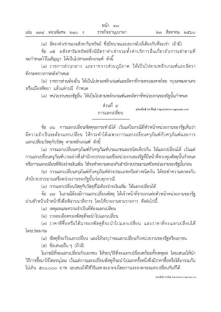 หน้า ๓๐
เล่ม ๑๓๔ ตอนพิเศษ ๒๑๐ ง ราชกิจจานุเบกษา ๒๓ สิงหาคม ๒๕๖๐
(๔) อัตราค่าเช่าของอสังหาริมทรัพย์ ซึ่งมีขนาดและสภาพใกล้เคียงกับที่จะเช่า (ถ้ามี)
ข้อ ๙๕ อสังหาริมทรัพย์ซึ่งมีอัตราค่าเช่ารวมทั้งค่าบริการอื่นเกี่ยวกับการเช่าตามที่
จะกําหนดไว้ในสัญญา ให้เป็นไปตามหลักเกณฑ์ ดังนี้
(๑) ราชการส่วนกลาง และราชการส่วนภูมิภาค ให้เป็นไปตามหลักเกณฑ์และอัตรา
ที่กระทรวงการคลังกําหนด
(๒) ราชการส่วนท้องถิ่น ให้เป็นไปตามหลักเกณฑ์และอัตราที่กระทรวงมหาดไทย กรุงเทพมหานคร
หรือเมืองพัทยา แล้วแต่กรณี กําหนด
(๓) หน่วยงานของรัฐอื่น ให้เป็นไปตามหลักเกณฑ์และอัตราที่หน่วยงานของรัฐนั้นกําหนด
ส่วนที่ ๔
การแลกเปลี่ยน
ข้อ ๙๖ การแลกเปลี่ยนพัสดุจะกระทํามิได้ เว้นแต่ในกรณีที่หัวหน้าหน่วยงานของรัฐเห็นว่า
มีความจําเป็นจะต้องแลกเปลี่ยน ให้กระทําได้เฉพาะการแลกเปลี่ยนครุภัณฑ์กับครุภัณฑ์และการ
แลกเปลี่ยนวัสดุกับวัสดุ ตามหลักเกณฑ์ ดังนี้
(๑) การแลกเปลี่ยนครุภัณฑ์กับครุภัณฑ์ประเภทและชนิดเดียวกัน ให้แลกเปลี่ยนได้ เว้นแต่
การแลกเปลี่ยนครุภัณฑ์บางอย่างซึ่งสํานักงบประมาณหรือหน่วยงานของรัฐที่มีหน้าที่ควบคุมพัสดุนั้นกําหนด
หรือการแลกเปลี่ยนที่ต้องจ่ายเงินเพิ่ม ให้ขอทําความตกลงกับสํานักงบประมาณหรือหน่วยงานของรัฐนั้นก่อน
(๒) การแลกเปลี่ยนครุภัณฑ์กับครุภัณฑ์ต่างประเภทหรือต่างชนิดกัน ให้ขอทําความตกลงกับ
สํานักงบประมาณหรือหน่วยงานของรัฐนั้นก่อนทุกกรณี
(๓) การแลกเปลี่ยนวัสดุกับวัสดุที่ไม่ต้องจ่ายเงินเพิ่ม ให้แลกเปลี่ยนได้
ข้อ ๙๗ ในกรณีต้องมีการแลกเปลี่ยนพัสดุ ให้เจ้าหน้าที่รายงานต่อหัวหน้าหน่วยงานของรัฐ
ผ่านหัวหน้าเจ้าหน้าที่เพื่อพิจารณาสั่งการ โดยให้รายงานตามรายการ ดังต่อไปนี้
(๑) เหตุผลและความจําเป็นที่ต้องแลกเปลี่ยน
(๒) รายละเอียดของพัสดุที่จะนําไปแลกเปลี่ยน
(๓) ราคาที่ซื้อหรือได้มาของพัสดุที่จะนําไปแลกเปลี่ยน และราคาที่จะแลกเปลี่ยนได้
โดยประมาณ
(๔) พัสดุที่จะรับแลกเปลี่ยน และให้ระบุว่าจะแลกเปลี่ยนกับหน่วยงานของรัฐหรือเอกชน
(๕) ข้อเสนออื่น ๆ (ถ้ามี)
ในกรณีที่จะแลกเปลี่ยนกับเอกชน ให้ระบุวิธีที่จะแลกเปลี่ยนพร้อมทั้งเหตุผล โดยเสนอให้นํา
วิธีการซื้อมาใช้โดยอนุโลม เว้นแต่การแลกเปลี่ยนพัสดุที่จะนําไปแลกครั้งหนึ่งซึ่งมีราคาซื้อหรือได้มารวมกัน
ไม่เกิน ๕๐๐,๐๐๐ บาท จะเสนอให้ใช้วิธีเฉพาะเจาะจงโดยการเจรจาตกลงแลกเปลี่ยนกันก็ได้
 