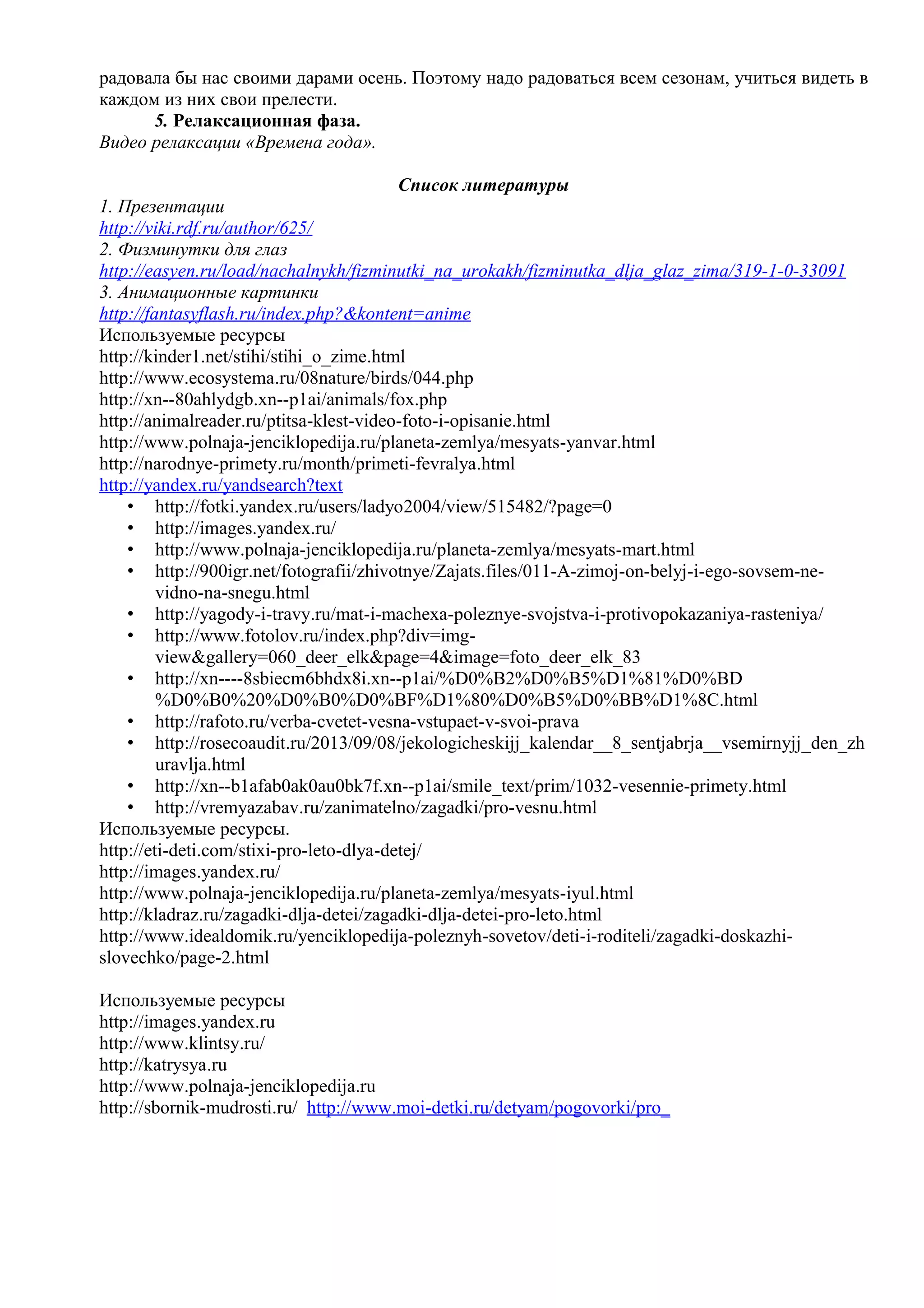радовала бы нас своими дарами осень. Поэтому надо радоваться всем сезонам, учиться видеть в
каждом из них свои прелести.
5. Релаксационная фаза.
Видео релаксации «Времена года».
Список литературы
1. Презентации
http://viki.rdf.ru/author/625/
2. Физминутки для глаз
http://easyen.ru/load/nachalnykh/fizminutki_na_urokakh/fizminutka_dlja_glaz_zima/319-1-0-33091
3. Анимационные картинки
http://fantasyflash.ru/index.php?&kontent=anime
Используемые ресурсы
http://kinder1.net/stihi/stihi_o_zime.html
http://www.ecosystema.ru/08nature/birds/044.php
http://xn--80ahlydgb.xn--p1ai/animals/fox.php
http://animalreader.ru/ptitsa-klest-video-foto-i-opisanie.html
http://www.polnaja-jenciklopedija.ru/planeta-zemlya/mesyats-yanvar.html
http://narodnye-primety.ru/month/primeti-fevralya.html
http://yandex.ru/yandsearch?text
• http://fotki.yandex.ru/users/ladyo2004/view/515482/?page=0
• http://images.yandex.ru/
• http://www.polnaja-jenciklopedija.ru/planeta-zemlya/mesyats-mart.html
• http://900igr.net/fotografii/zhivotnye/Zajats.files/011-A-zimoj-on-belyj-i-ego-sovsem-ne-
vidno-na-snegu.html
• http://yagody-i-travy.ru/mat-i-machexa-poleznye-svojstva-i-protivopokazaniya-rasteniya/
• http://www.fotolov.ru/index.php?div=img-
view&gallery=060_deer_elk&page=4&image=foto_deer_elk_83
• http://xn----8sbiecm6bhdx8i.xn--p1ai/%D0%B2%D0%B5%D1%81%D0%BD
%D0%B0%20%D0%B0%D0%BF%D1%80%D0%B5%D0%BB%D1%8C.html
• http://rafoto.ru/verba-cvetet-vesna-vstupaet-v-svoi-prava
• http://rosecoaudit.ru/2013/09/08/jekologicheskijj_kalendar__8_sentjabrja__vsemirnyjj_den_zh
uravlja.html
• http://xn--b1afab0ak0au0bk7f.xn--p1ai/smile_text/prim/1032-vesennie-primety.html
• http://vremyazabav.ru/zanimatelno/zagadki/pro-vesnu.html
Используемые ресурсы.
http://eti-deti.com/stixi-pro-leto-dlya-detej/
http://images.yandex.ru/
http://www.polnaja-jenciklopedija.ru/planeta-zemlya/mesyats-iyul.html
http://kladraz.ru/zagadki-dlja-detei/zagadki-dlja-detei-pro-leto.html
http://www.idealdomik.ru/yenciklopedija-poleznyh-sovetov/deti-i-roditeli/zagadki-doskazhi-
slovechko/page-2.html
Используемые ресурсы
http://images.yandex.ru
http://www.klintsy.ru/
http://katrysya.ru
http://www.polnaja-jenciklopedija.ru
http://sbornik-mudrosti.ru/ http://www.moi-detki.ru/detyam/pogovorki/pro_
 
