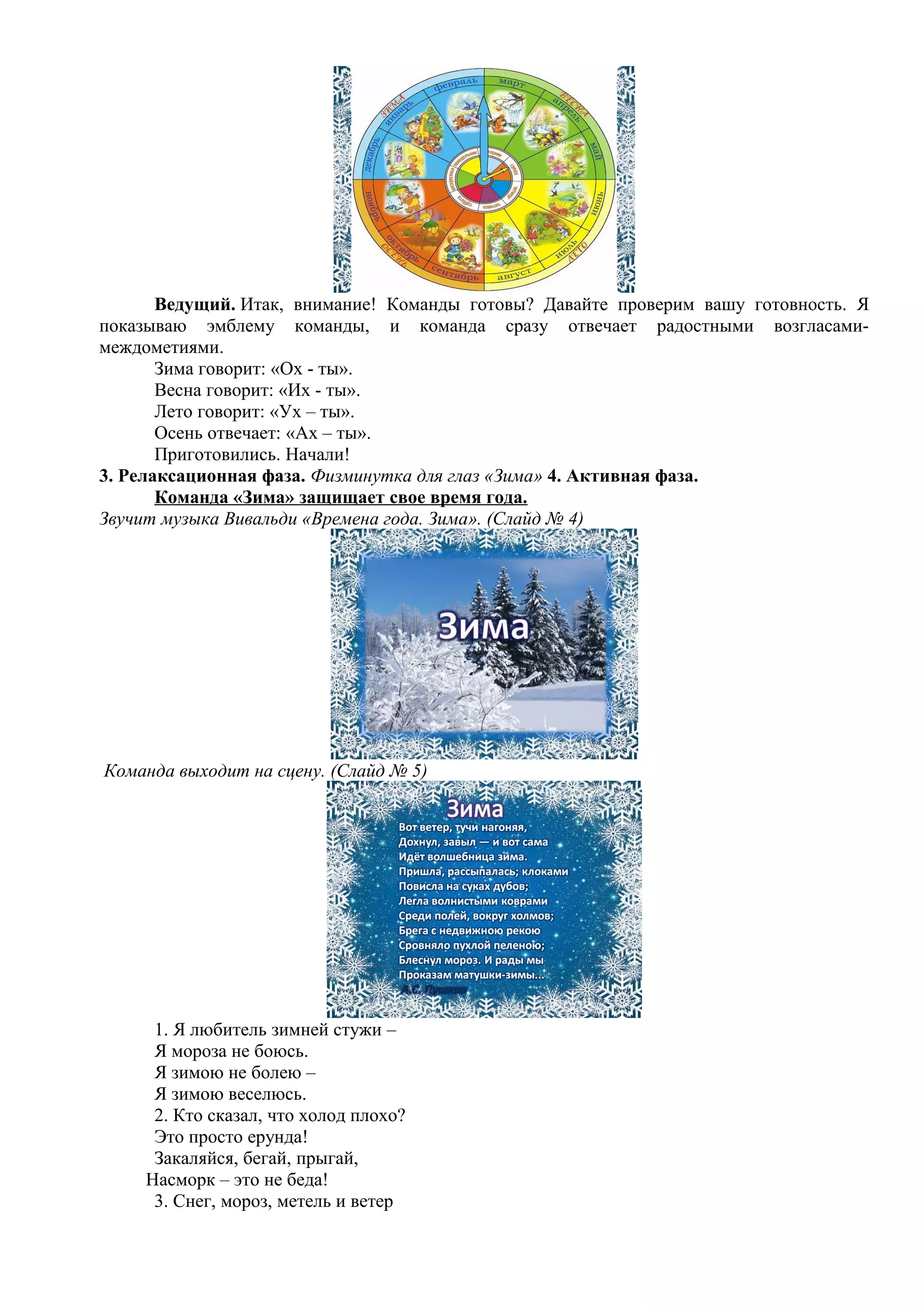 Ведущий. Итак, внимание! Команды готовы? Давайте проверим вашу готовность. Я
показываю эмблему команды, и команда сразу отвечает радостными возгласами-
междометиями.
Зима говорит: «Ох - ты».
Весна говорит: «Их - ты».
Лето говорит: «Ух – ты».
Осень отвечает: «Ах – ты».
Приготовились. Начали!
3. Релаксационная фаза. Физминутка для глаз «Зима» 4. Активная фаза.
Команда «Зима» защищает свое время года.
Звучит музыка Вивальди «Времена года. Зима». (Слайд № 4)
Команда выходит на сцену. (Слайд № 5)
1. Я любитель зимней стужи –
Я мороза не боюсь.
Я зимою не болею –
Я зимою веселюсь.
2. Кто сказал, что холод плохо?
Это просто ерунда!
Закаляйся, бегай, прыгай,
Насморк – это не беда!
3. Снег, мороз, метель и ветер
 