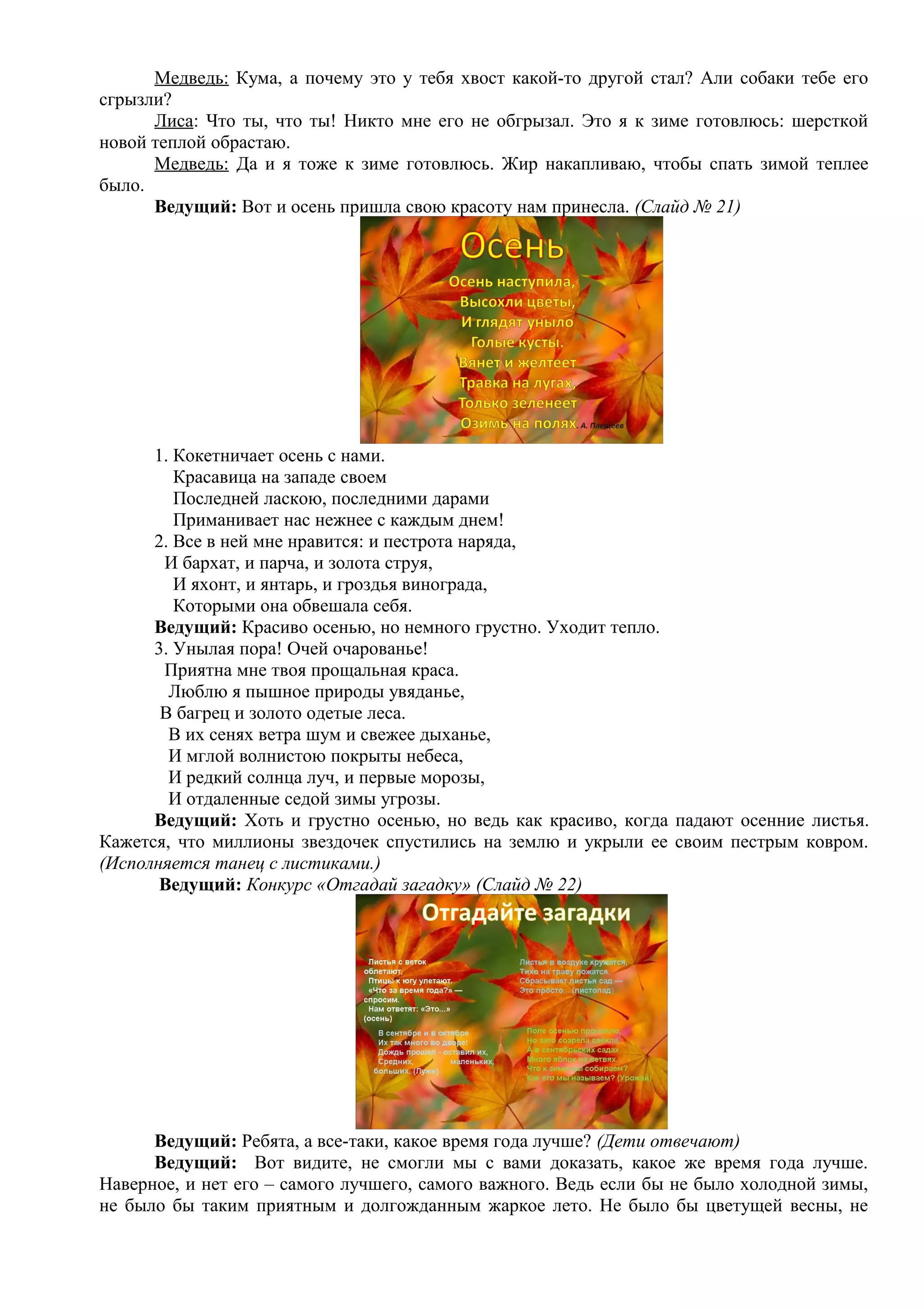 Медведь: Кума, а почему это у тебя хвост какой-то другой стал? Али собаки тебе его
сгрызли?
Лиса: Что ты, что ты! Никто мне его не обгрызал. Это я к зиме готовлюсь: шерсткой
новой теплой обрастаю.
Медведь: Да и я тоже к зиме готовлюсь. Жир накапливаю, чтобы спать зимой теплее
было.
Ведущий: Вот и осень пришла свою красоту нам принесла. (Слайд № 21)
1. Кокетничает осень с нами.
Красавица на западе своем
Последней ласкою, последними дарами
Приманивает нас нежнее с каждым днем!
2. Все в ней мне нравится: и пестрота наряда,
И бархат, и парча, и золота струя,
И яхонт, и янтарь, и гроздья винограда,
Которыми она обвешала себя.
Ведущий: Красиво осенью, но немного грустно. Уходит тепло.
3. Унылая пора! Очей очарованье!
Приятна мне твоя прощальная краса.
Люблю я пышное природы увяданье,
В багрец и золото одетые леса.
В их сенях ветра шум и свежее дыханье,
И мглой волнистою покрыты небеса,
И редкий солнца луч, и первые морозы,
И отдаленные седой зимы угрозы.
Ведущий: Хоть и грустно осенью, но ведь как красиво, когда падают осенние листья.
Кажется, что миллионы звездочек спустились на землю и укрыли ее своим пестрым ковром.
(Исполняется танец с листиками.)
Ведущий: Конкурс «Отгадай загадку» (Слайд № 22)
Ведущий: Ребята, а все-таки, какое время года лучше? (Дети отвечают)
Ведущий: Вот видите, не смогли мы с вами доказать, какое же время года лучше.
Наверное, и нет его – самого лучшего, самого важного. Ведь если бы не было холодной зимы,
не было бы таким приятным и долгожданным жаркое лето. Не было бы цветущей весны, не
 