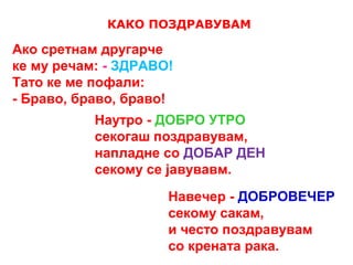 КАКО ПОЗДРАВУВАМ
Ако сретнам другарче
ке му речам: - ЗДРАВО!
Тато ке ме пофали:
- Браво, браво, браво!
Наутро - ДОБРО УТРО
секогаш поздравувам,
напладне со ДОБАР ДЕН
секому се јавувавм.
Навечер - ДОБРОВЕЧЕР
секому сакам,
и често поздравувам
со крената рака.
 