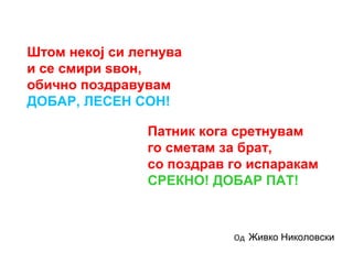 Штом некој си легнува
и се смири ѕвон,
обично поздравувам
ДОБАР, ЛЕСЕН СОН!
Патник кога сретнувам
го сметам за брат,
со поздрав го испаракам
СРЕКНО! ДОБАР ПАТ!
Од Живко Николовски
 