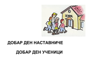 ДОБАР ДЕН НАСТАВНИЧЕ
ДОБАР ДЕН УЧЕНИЦИ
 