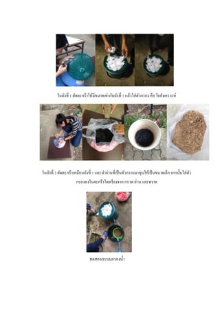 ในถังที่ 1 ตัดตะกร้าให้มีขนาดเท่ากับถังที่ 1 แล้วใส่ตัวกรอง คือ ใยสังเคราะห์
ในถังที่ 2 ตัดตะกร้าเหมือนถังที่ 1 และนาถ่านที่เป็นตัวกรองมาทุบให้เป็นขนาดเล็ก จากนั้นใส่ตัว
กรองลงในตะกร้าโดยเรียงจาก กรวด ถ่าน และทราย
ทดสอบระบบกรองน้า
 