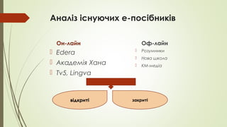 Аналіз існуючих е-посібників
Он-лайн
 Edera
 Академія Хана
 Tv5, Lingva
Оф-лайн
 Розумники
 Нова школа
 KM-медіа
відкриті закриті
 