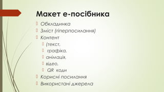 Макет е-посібника
 Обкладинка
 Зміст (гіперпосилання)
 Контент
 (текст,
 графіка,
 анімація,
 відео,
 QR коди
 Корисні посилання
 Використані джерела
 