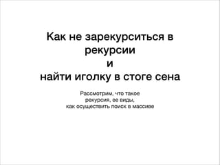 Как не зарекурситься в
рекурсии  
и 
найти иголку в стоге сена
Рассмотрим, что такое  
рекурсия, ее виды,

как осуществить поиск в массиве
 