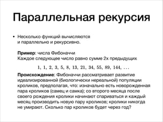 Параллельная рекурсия
• Несколько функций вычисляются  
и параллельно и рекурсивно.  
 
Пример: числа Фибоначчи 
Каждое следующее число равно сумме 2х предыдущих 
 
 
Происхождение: Фибоначчи рассматривает развитие
идеализированной (биологически нереальной) популяции
кроликов, предполагая, что: изначально есть новорожденная
пара кроликов (самец и самка); со второго месяца после
своего рождения кролики начинают спариваться и каждый
месяц производить новую пару кроликов; кролики никогда
не умирают. Сколько пар кроликов будет через год?
 