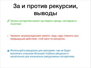 За и против рекурсии,
выводы
✓Запись алгоритма может выглядеть проще, нагляднее и
понятнее 
 
- Чревато загромождением памяти, ведь надо помнить все
предыдущие действия, чтоб идти по рекурсии.

๏ Используйте рекурсию для программ, где не будет
возникать слишком большой глубины рекурсии и
желательно для изначально рекурсивных алгоритмов.
 