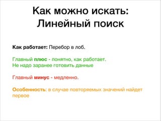 Как можно искать: 
Линейный поиск
Как работает: Перебор в лоб.  
 
Главный плюс - понятно, как работает.  
Не надо заранее готовить данные  
 
Главный минус - медленно. 
 
Особенность: в случае повторяемых значений найдет
первое
 