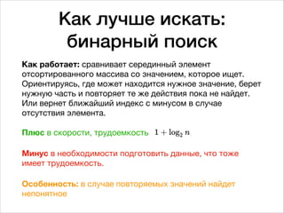 Как лучше искать: 
бинарный поиск
Как работает: сравнивает серединный элемент
отсортированного массива со значением, которое ищет.
Ориентируясь, где может находится нужное значение, берет
нужную часть и повторяет те же действия пока не найдет.
Или вернет ближайший индекс с минусом в случае
отсутствия элемента. 
 
Плюс в скорости, трудоемкость 

Минус в необходимости подготовить данные, что тоже
имеет трудоемкость.

Особенность: в случае повторяемых значений найдет
непонятное
 