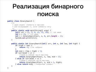 Реализация бинарного
поиска
public class BinarySearch {
/**
* ищем индекс элемента в массиве
* или возвращаем -1, если элемента нету
*/
public static void main(String[] args) {
int[] arr = {1, 5, 8, 12, 15, 19}; // где ищем
int x = 15; // что ищем
int i = binarySearch(arr, x, 0, arr.length - 1);
System.out.println(i);
}
public static int binarySearch(int[] arr, int x, int low, int high) {
if (high < low) {
return -1; //не найдено
}
int mid = (low + high) / 2;
if (arr[mid] > x) {
//ищем в нижней части массива
return binarySearch(arr, x, low, mid - 1);
} else if (arr[mid] < x) {
//ищем в верхней части массива
return binarySearch(arr, x, mid + 1, high);
} else return mid; //найденный элемент
}
}
 