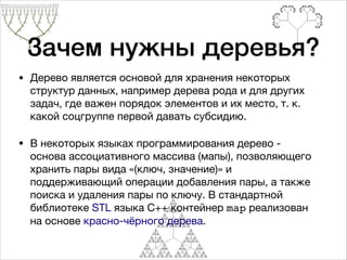 • Дерево является основой для хранения некоторых
структур данных, например дерева рода и для других
задач, где важен порядок элементов и их место, т. к.
какой соцгруппе первой давать субсидию.

• В некоторых языках программирования дерево -
основа ассоциативного массива (мапы), позволяющего
хранить пары вида «(ключ, значение)» и
поддерживающий операции добавления пары, а также
поиска и удаления пары по ключу. В стандартной
библиотеке STL языка С++ контейнер map реализован
на основе красно-чёрного дерева.
Зачем нужны деревья?
 